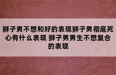 狮子男不想和好的表现狮子男彻底死心有什么表现 狮子男男生不想复合的表现